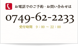 お電話でのご予約・お問い合わせは0749-62-2233 受付時間　9：00 ～ 22：00